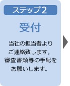 ステップ2 受付 当社の担当者よりご連絡致します。審査書類等の手配をお願いします。