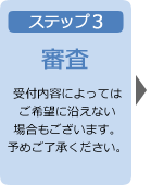 ステップ3 審査 受付内容によってはご希望に沿えない場合もございます。予めご了承ください。